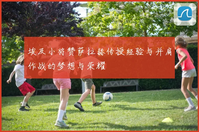 埃及小将赞萨拉赫传授经验与并肩作战的梦想与荣耀
