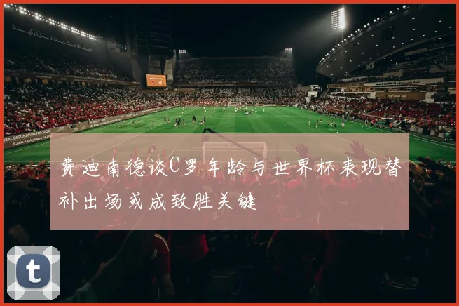 费迪南德谈C罗年龄与世界杯表现替补出场或成致胜关键