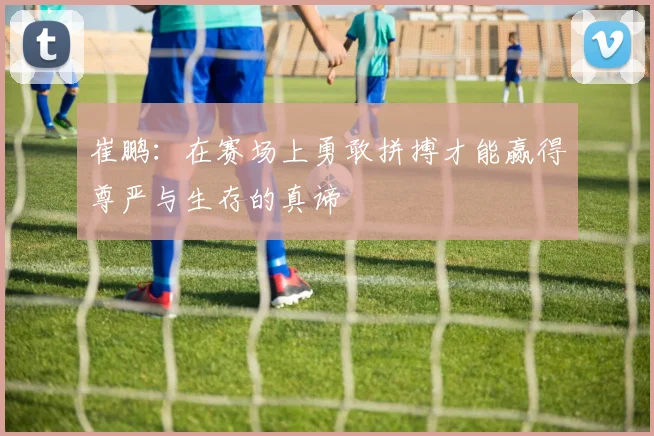 崔鹏：在赛场上勇敢拼搏才能赢得尊严与生存的真谛