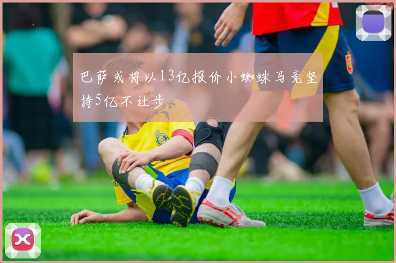 巴萨或将以13亿报价小蜘蛛马竞坚持5亿不让步
