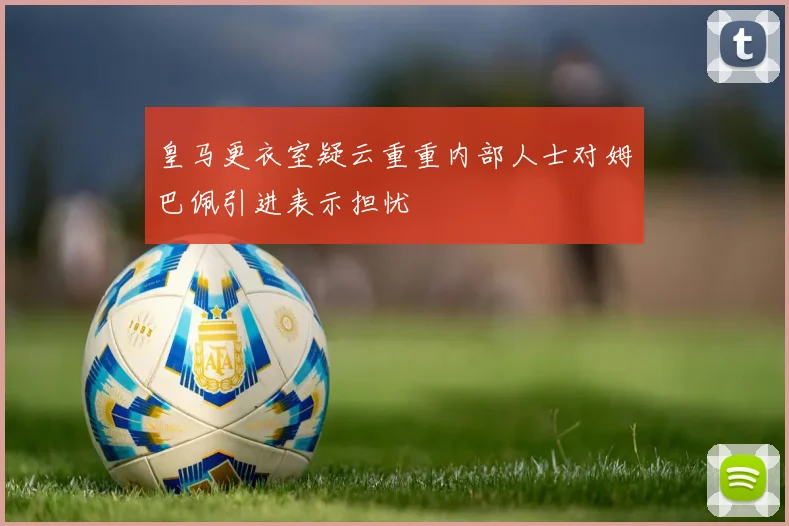 皇马更衣室疑云重重内部人士对姆巴佩引进表示担忧