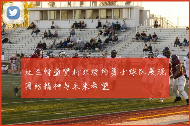 杜兰特盛赞科尔续约勇士球队展现团结精神与未来希望