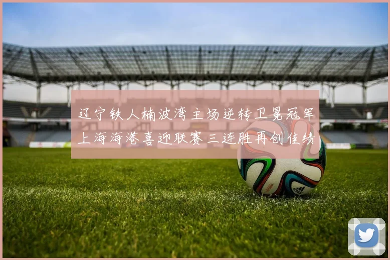 辽宁铁人楠波湾主场逆转卫冕冠军上海海港喜迎联赛三连胜再创佳绩