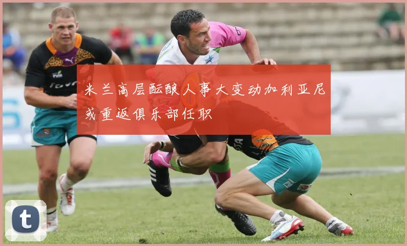 米兰高层酝酿人事大变动加利亚尼或重返俱乐部任职