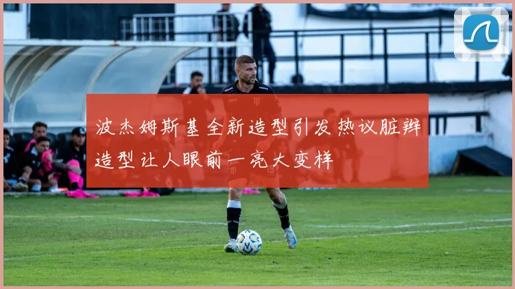 波杰姆斯基全新造型引发热议脏辫造型让人眼前一亮大变样