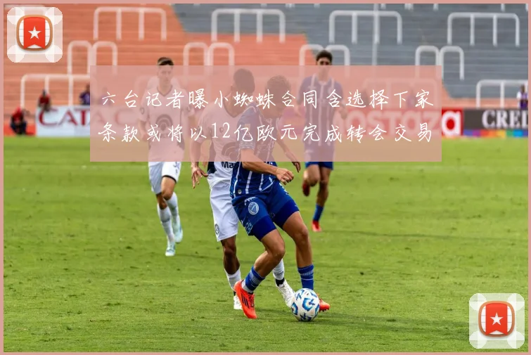 六台记者曝小蜘蛛合同含选择下家条款或将以12亿欧元完成转会交易