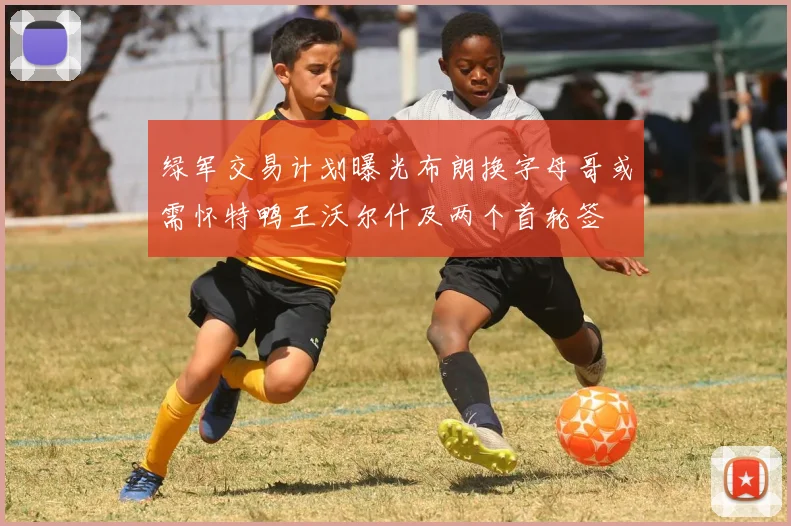 绿军交易计划曝光布朗换字母哥或需怀特鸭王沃尔什及两个首轮签
