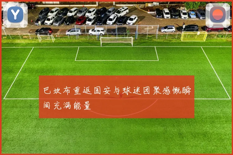 巴坎布重返国安与球迷团聚感慨瞬间充满能量