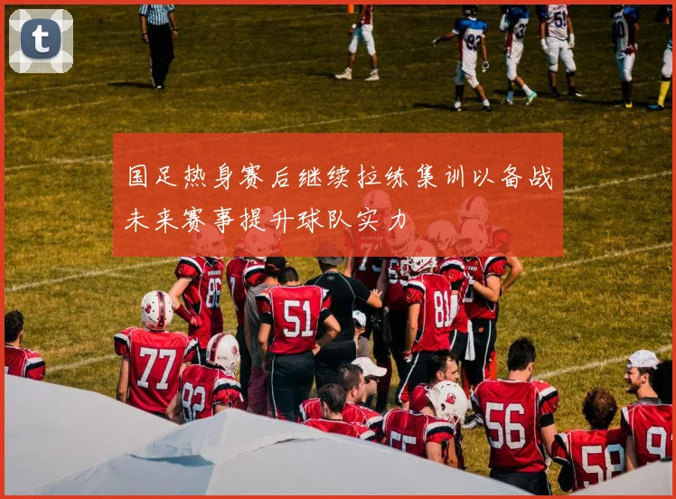 国足热身赛后继续拉练集训以备战未来赛事提升球队实力