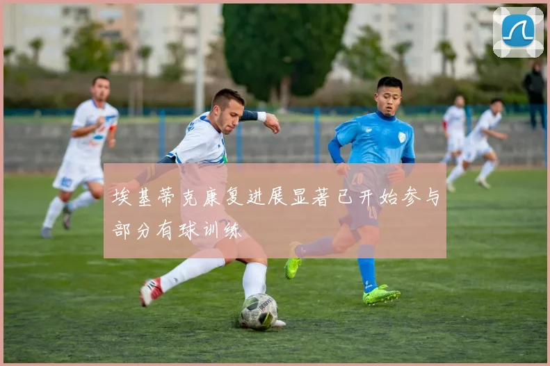 埃基蒂克康复进展显著已开始参与部分有球训练