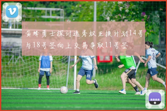 黄蜂勇士探讨选秀权互换计划14号与18号签向上交易争取11号签