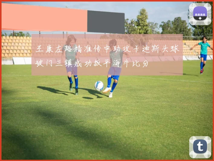 王康左路精准传中助攻卡迪斯头球破门三镇成功扳平海牛比分
